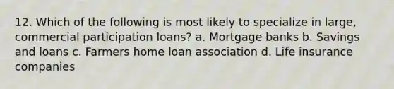 12. Which of the following is most likely to specialize in large, commercial participation loans? a. Mortgage banks b. Savings and loans c. Farmers home loan association d. Life insurance companies