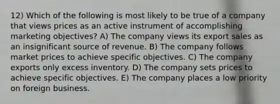 12) Which of the following is most likely to be true of a company that views prices as an active instrument of accomplishing marketing objectives? A) The company views its export sales as an insignificant source of revenue. B) The company follows market prices to achieve specific objectives. C) The company exports only excess inventory. D) The company sets prices to achieve specific objectives. E) The company places a low priority on foreign business.