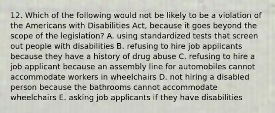 12. Which of the following would not be likely to be a violation of the Americans with Disabilities Act, because it goes beyond the scope of the legislation? A. using standardized tests that screen out people with disabilities B. refusing to hire job applicants because they have a history of drug abuse C. refusing to hire a job applicant because an assembly line for automobiles cannot accommodate workers in wheelchairs D. not hiring a disabled person because the bathrooms cannot accommodate wheelchairs E. asking job applicants if they have disabilities