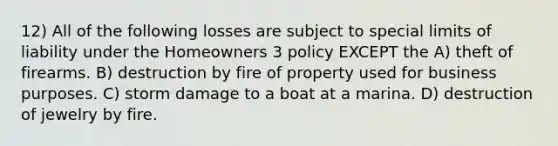 12) All of the following losses are subject to special limits of liability under the Homeowners 3 policy EXCEPT the A) theft of firearms. B) destruction by fire of property used for business purposes. C) storm damage to a boat at a marina. D) destruction of jewelry by fire.