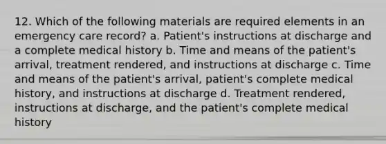 12. Which of the following materials are required elements in an emergency care record? a. Patient's instructions at discharge and a complete medical history b. Time and means of the patient's arrival, treatment rendered, and instructions at discharge c. Time and means of the patient's arrival, patient's complete medical history, and instructions at discharge d. Treatment rendered, instructions at discharge, and the patient's complete medical history