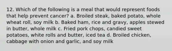 12. Which of the following is a meal that would represent foods that help prevent cancer? a. Broiled steak, baked potato, whole wheat roll, soy milk b. Baked ham, rice and gravy, apples stewed in butter, whole milk c. Fried pork chops, candied sweet potatoes, white rolls and butter, iced tea d. Broiled chicken, cabbage with onion and garlic, and soy milk