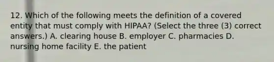 12. Which of the following meets the definition of a covered entity that must comply with HIPAA? (Select the three (3) correct answers.) A. clearing house B. employer C. pharmacies D. nursing home facility E. the patient