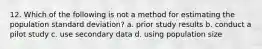 12. Which of the following is not a method for estimating the population standard deviation? a. prior study results b. conduct a pilot study c. use secondary data d. using population size