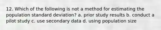 12. Which of the following is not a method for estimating the population standard deviation? a. prior study results b. conduct a pilot study c. use secondary data d. using population size