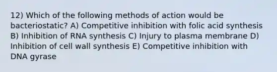 12) Which of the following methods of action would be bacteriostatic? A) Competitive inhibition with folic acid synthesis B) Inhibition of RNA synthesis C) Injury to plasma membrane D) Inhibition of cell wall synthesis E) Competitive inhibition with DNA gyrase