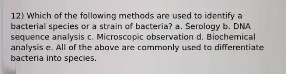 12) Which of the following methods are used to identify a bacterial species or a strain of bacteria? a. Serology b. DNA sequence analysis c. Microscopic observation d. Biochemical analysis e. All of the above are commonly used to differentiate bacteria into species.