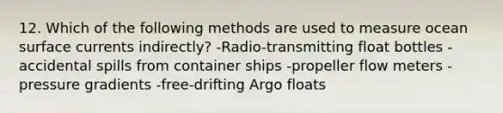 12. Which of the following methods are used to measure ocean surface currents indirectly? -Radio-transmitting float bottles -accidental spills from container ships -propeller flow meters -pressure gradients -free-drifting Argo floats