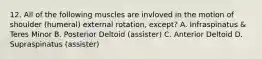 12. All of the following muscles are invloved in the motion of shoulder (humeral) external rotation, except? A. Infraspinatus & Teres Minor B. Posterior Deltoid (assister) C. Anterior Deltoid D. Supraspinatus (assister)