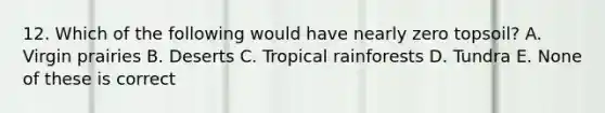 12. Which of the following would have nearly zero topsoil? A. Virgin prairies B. Deserts C. Tropical rainforests D. Tundra E. None of these is correct