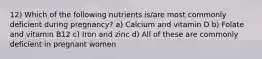 12) Which of the following nutrients is/are most commonly deficient during pregnancy? a) Calcium and vitamin D b) Folate and vitamin B12 c) Iron and zinc d) All of these are commonly deficient in pregnant women