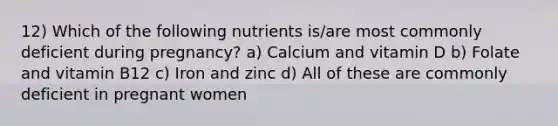 12) Which of the following nutrients is/are most commonly deficient during pregnancy? a) Calcium and vitamin D b) Folate and vitamin B12 c) Iron and zinc d) All of these are commonly deficient in pregnant women