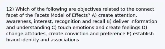 12) Which of the following are objectives related to the connect facet of the Facets Model of Effects? A) create attention, awareness, interest, recognition and recall B) deliver information and understanding C) touch emotions and create feelings D) change attitudes, create conviction and preference E) establish brand identity and associations