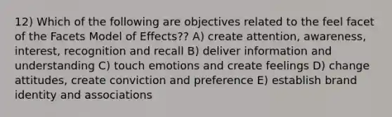 12) Which of the following are objectives related to the feel facet of the Facets Model of Effects?? A) create attention, awareness, interest, recognition and recall B) deliver information and understanding C) touch emotions and create feelings D) change attitudes, create conviction and preference E) establish brand identity and associations