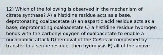 12) Which of the following is observed in the mechanism of citrate synthase? A) a histidine residue acts as a base, deprotonating oxaloacetate B) an aspartic acid residue acts as a base, deprotonating oxaloacetate C) a histidine residue hydrogen bonds with the carbonyl oxygen of oxaloacetate to enable a nucleophilic attack D) removal of the CoA is accomplished by transfer to a serine residue, then hydrolysis E) all of the above