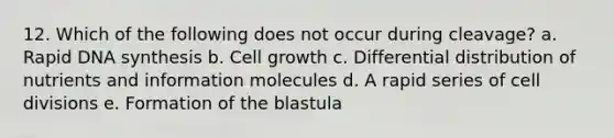 12. Which of the following does not occur during cleavage? a. Rapid DNA synthesis b. Cell growth c. Differential distribution of nutrients and information molecules d. A rapid series of <a href='https://www.questionai.com/knowledge/kjHVAH8Me4-cell-division' class='anchor-knowledge'>cell division</a>s e. Formation of the blastula