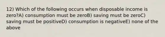 12) Which of the following occurs when disposable income is zero?A) consumption must be zeroB) saving must be zeroC) saving must be positiveD) consumption is negativeE) none of the above