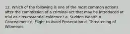 12. Which of the following is one of the most common actions after the commission of a criminal act that may be introduced at trial as circumstantial evidence? a. Sudden Wealth b. Concealment c. Flight to Avoid Prosecution d. Threatening of Witnesses