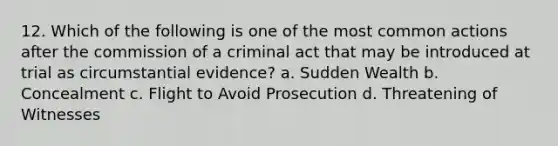 12. Which of the following is one of the most common actions after the commission of a criminal act that may be introduced at trial as circumstantial evidence? a. Sudden Wealth b. Concealment c. Flight to Avoid Prosecution d. Threatening of Witnesses