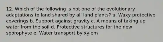 12. Which of the following is not one of the evolutionary adaptations to land shared by all land plants? a. Waxy protective coverings b. Support against gravity c. A means of taking up water from the soil d. Protective structures for the new sporophyte e. Water transport by xylem