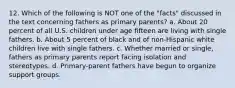 12. Which of the following is NOT one of the "facts" discussed in the text concerning fathers as primary parents? a. About 20 percent of all U.S. children under age fifteen are living with single fathers. b. About 5 percent of black and of non-Hispanic white children live with single fathers. c. Whether married or single, fathers as primary parents report facing isolation and stereotypes. d. Primary-parent fathers have begun to organize support groups.