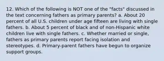 12. Which of the following is NOT one of the "facts" discussed in the text concerning fathers as primary parents? a. About 20 percent of all U.S. children under age fifteen are living with single fathers. b. About 5 percent of black and of non-Hispanic white children live with single fathers. c. Whether married or single, fathers as primary parents report facing isolation and stereotypes. d. Primary-parent fathers have begun to organize support groups.