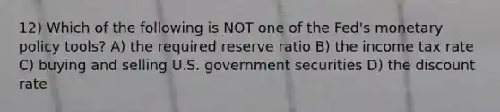 12) Which of the following is NOT one of the Fed's monetary policy tools? A) the required reserve ratio B) the income tax rate C) buying and selling U.S. government securities D) the discount rate