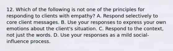 12. Which of the following is not one of the principles for responding to clients with empathy? A. Respond selectively to core client messages. B. Use your responses to express your own emotions about the client's situation. C. Respond to the context, not just the words. D. Use your responses as a mild social-influence process.