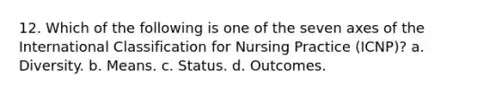 12. Which of the following is one of the seven axes of the International Classification for Nursing Practice (ICNP)? a. Diversity. b. Means. c. Status. d. Outcomes.