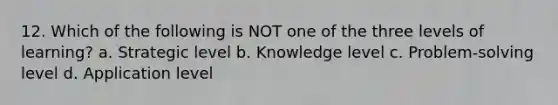 12. Which of the following is NOT one of the three levels of learning? a. Strategic level b. Knowledge level c. Problem-solving level d. Application level