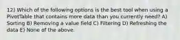 12) Which of the following options is the best tool when using a PivotTable that contains more data than you currently need? A) Sorting B) Removing a value field C) Filtering D) Refreshing the data E) None of the above.