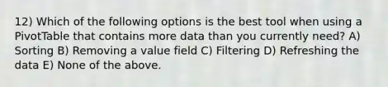 12) Which of the following options is the best tool when using a PivotTable that contains more data than you currently need? A) Sorting B) Removing a value field C) Filtering D) Refreshing the data E) None of the above.