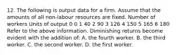 12. The following is output data for a firm. Assume that the amounts of all non-labour resources are fixed. Number of workers Units of output 0 0 1 40 2 90 3 126 4 150 5 165 6 180 Refer to the above information. Diminishing returns become evident with the addition of: A. the fourth worker. B. the third worker. C. the second worker. D. the first worker.