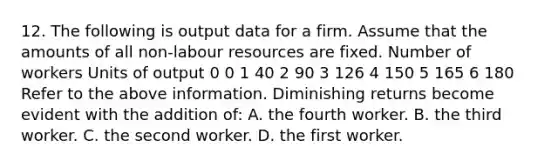 12. The following is output data for a firm. Assume that the amounts of all non-labour resources are fixed. Number of workers Units of output 0 0 1 40 2 90 3 126 4 150 5 165 6 180 Refer to the above information. Diminishing returns become evident with the addition of: A. the fourth worker. B. the third worker. C. the second worker. D. the first worker.