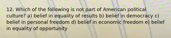 12. Which of the following is not part of American political culture? a) belief in equality of results b) belief in democracy c) belief in personal freedom d) belief in economic freedom e) belief in equality of opportunity