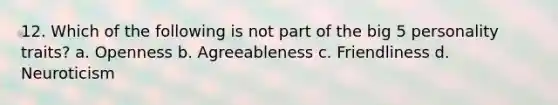 12. Which of the following is not part of the big 5 personality traits? a. Openness b. Agreeableness c. Friendliness d. Neuroticism