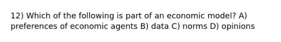 12) Which of the following is part of an economic model? A) preferences of economic agents B) data C) norms D) opinions