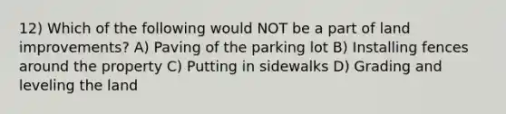 12) Which of the following would NOT be a part of land improvements? A) Paving of the parking lot B) Installing fences around the property C) Putting in sidewalks D) Grading and leveling the land