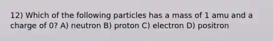 12) Which of the following particles has a mass of 1 amu and a charge of 0? A) neutron B) proton C) electron D) positron