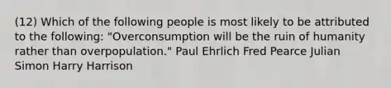 (12) Which of the following people is most likely to be attributed to the following: "Overconsumption will be the ruin of humanity rather than overpopulation." Paul Ehrlich Fred Pearce Julian Simon Harry Harrison