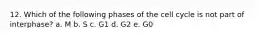 12. Which of the following phases of the cell cycle is not part of interphase? a. M b. S c. G1 d. G2 e. G0