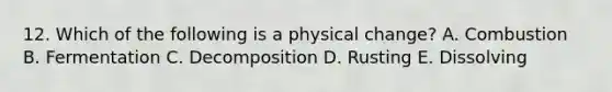 12. Which of the following is a physical change? A. Combustion B. Fermentation C. Decomposition D. Rusting E. Dissolving