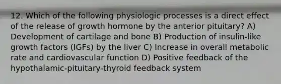 12. Which of the following physiologic processes is a direct effect of the release of growth hormone by the anterior pituitary? A) Development of cartilage and bone B) Production of insulin-like growth factors (IGFs) by the liver C) Increase in overall metabolic rate and cardiovascular function D) Positive feedback of the hypothalamic-pituitary-thyroid feedback system