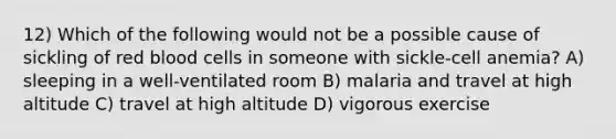 12) Which of the following would not be a possible cause of sickling of red blood cells in someone with sickle-cell anemia? A) sleeping in a well-ventilated room B) malaria and travel at high altitude C) travel at high altitude D) vigorous exercise