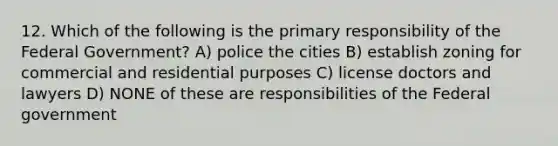 12. Which of the following is the primary responsibility of the Federal Government? A) police the cities B) establish zoning for commercial and residential purposes C) license doctors and lawyers D) NONE of these are responsibilities of the Federal government