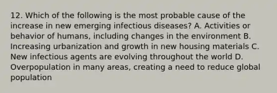 12. Which of the following is the most probable cause of the increase in new emerging infectious diseases? A. Activities or behavior of humans, including changes in the environment B. Increasing urbanization and growth in new housing materials C. New infectious agents are evolving throughout the world D. Overpopulation in many areas, creating a need to reduce global population