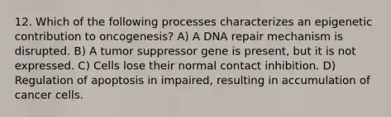 12. Which of the following processes characterizes an epigenetic contribution to oncogenesis? A) A <a href='https://www.questionai.com/knowledge/kdWJhII4NB-dna-repair' class='anchor-knowledge'>dna repair</a> mechanism is disrupted. B) A tumor suppressor gene is present, but it is not expressed. C) Cells lose their normal contact inhibition. D) Regulation of apoptosis in impaired, resulting in accumulation of cancer cells.