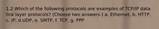 1.2 Which of the following protocols are examples of TCP/IP data link layer protocols? (Choose two answers.) a. Ethernet, b. HTTP, c. IP, d.UDP, e. SMTP, f. TCP, g. PPP