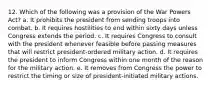 12. Which of the following was a provision of the War Powers Act? a. It prohibits the president from sending troops into combat. b. It requires hostilities to end within sixty days unless Congress extends the period. c. It requires Congress to consult with the president whenever feasible before passing measures that will restrict president-ordered military action. d. It requires the president to inform Congress within one month of the reason for the military action. e. It removes from Congress the power to restrict the timing or size of president-initiated military actions.