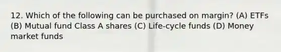 12. Which of the following can be purchased on margin? (A) ETFs (B) Mutual fund Class A shares (C) Life-cycle funds (D) Money market funds